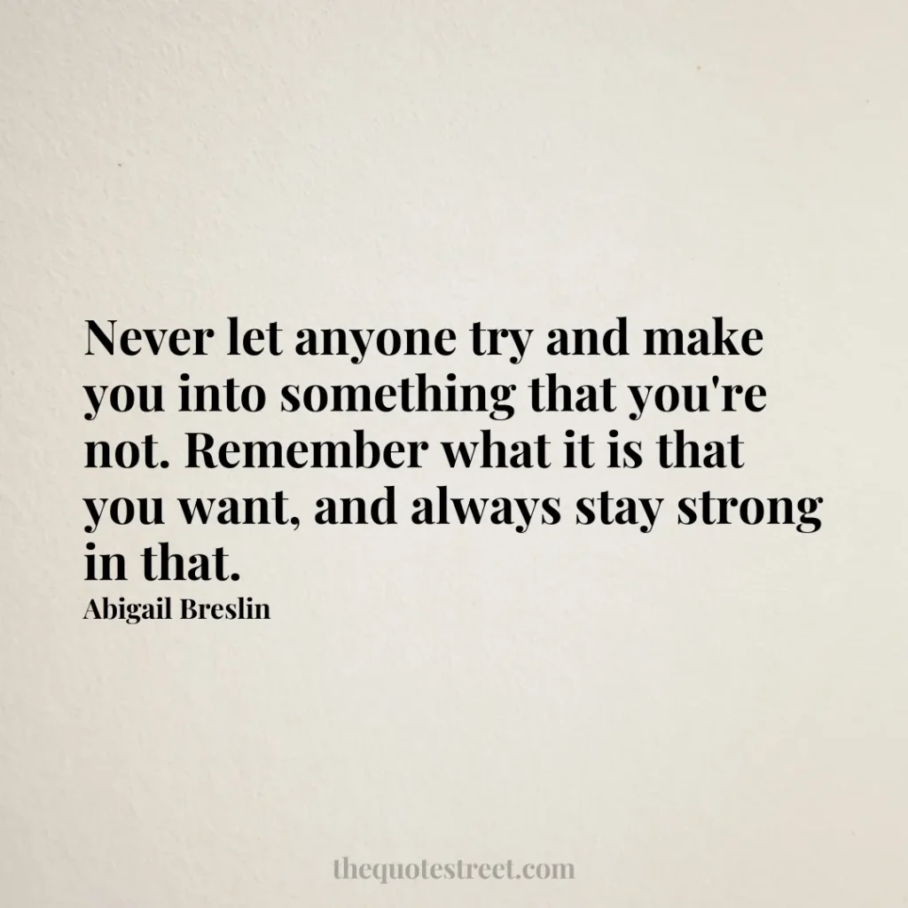 Never let anyone try and make you into something that you're not. Remember what it is that you want