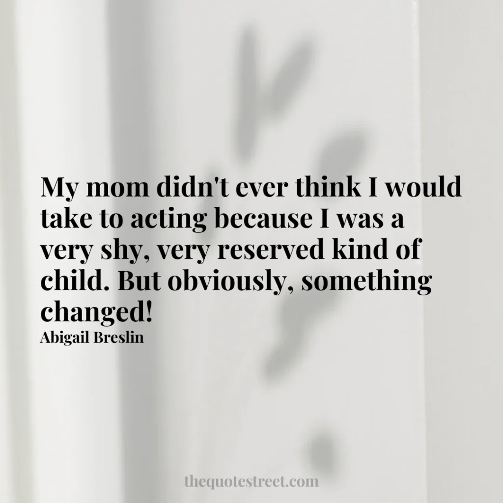 My mom didn't ever think I would take to acting because I was a very shy