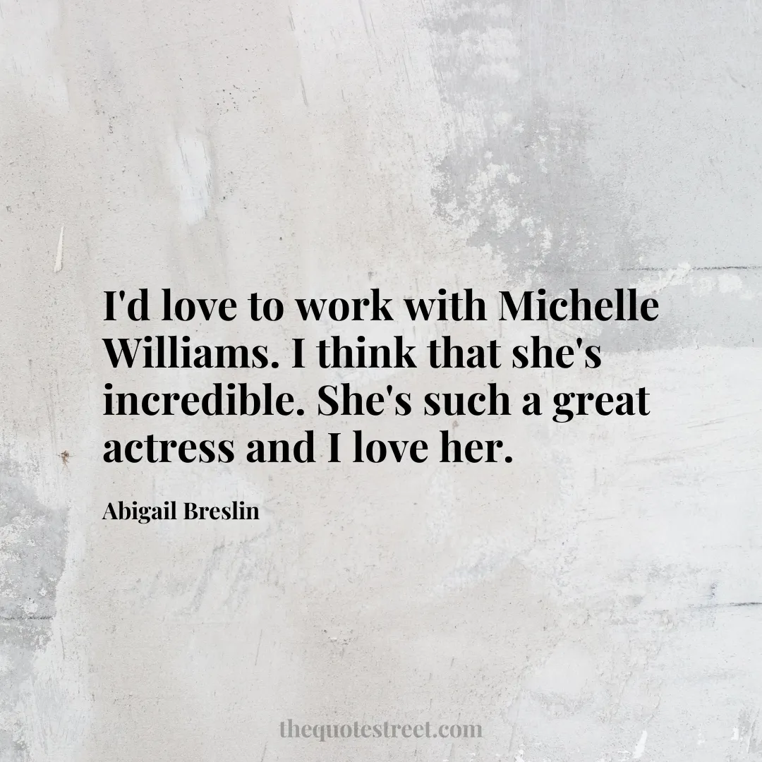 I'd love to work with Michelle Williams. I think that she's incredible. She's such a great actress and I love her. - Abigail Breslin