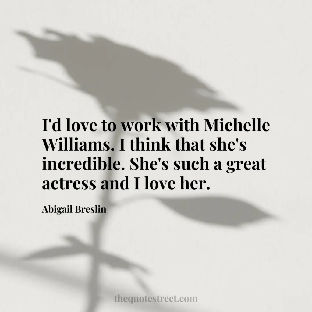 I'd love to work with Michelle Williams. I think that she's incredible. She's such a great actress and I love her. - Abigail Breslin