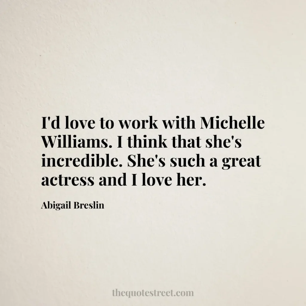 I'd love to work with Michelle Williams. I think that she's incredible. She's such a great actress and I love her. - Abigail Breslin