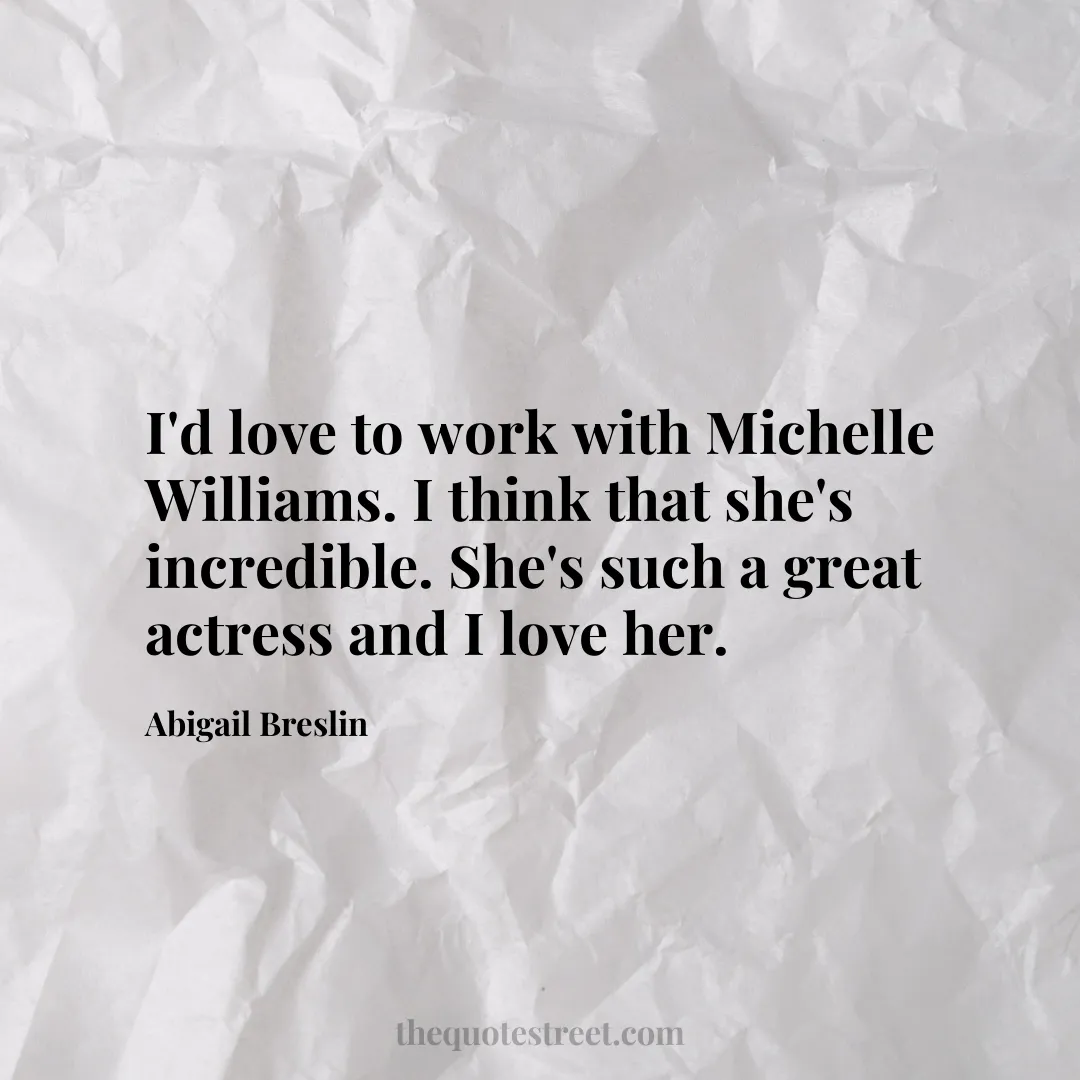 I'd love to work with Michelle Williams. I think that she's incredible. She's such a great actress and I love her. - Abigail Breslin