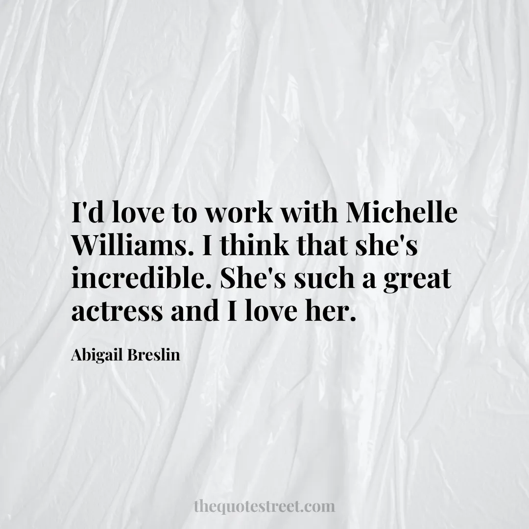 I'd love to work with Michelle Williams. I think that she's incredible. She's such a great actress and I love her. - Abigail Breslin