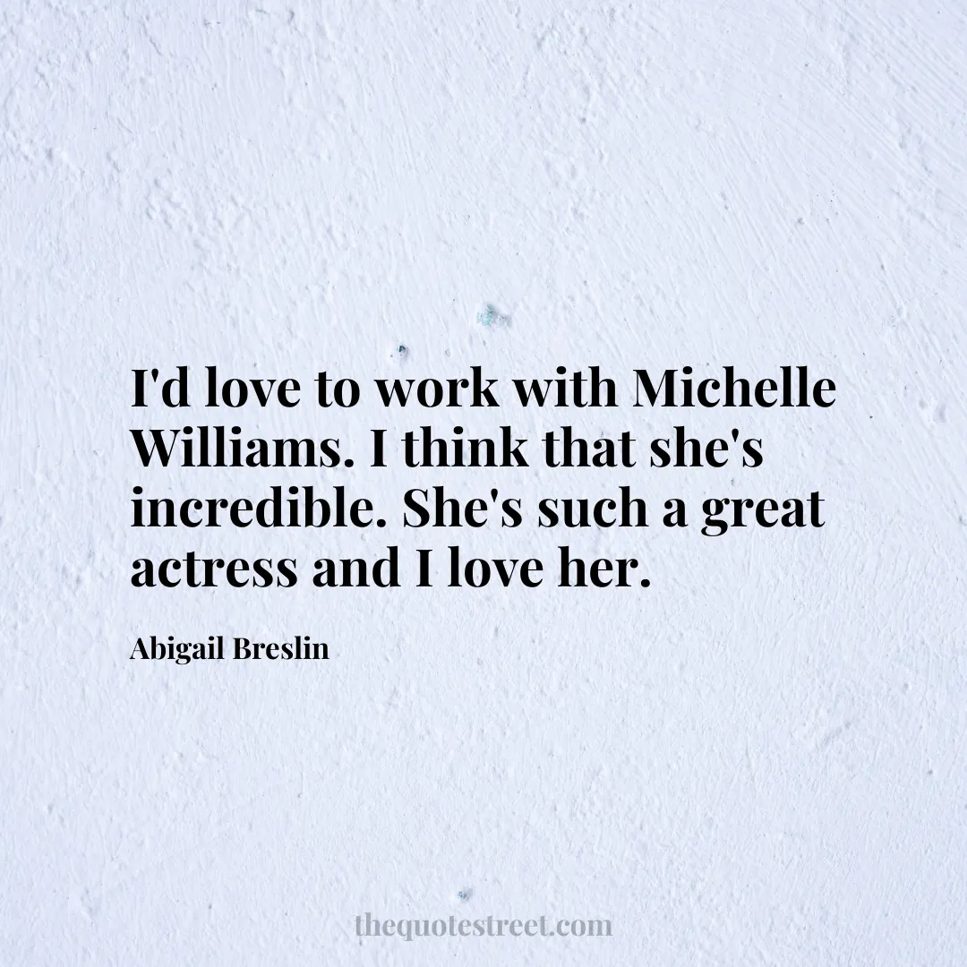 I'd love to work with Michelle Williams. I think that she's incredible. She's such a great actress and I love her. - Abigail Breslin