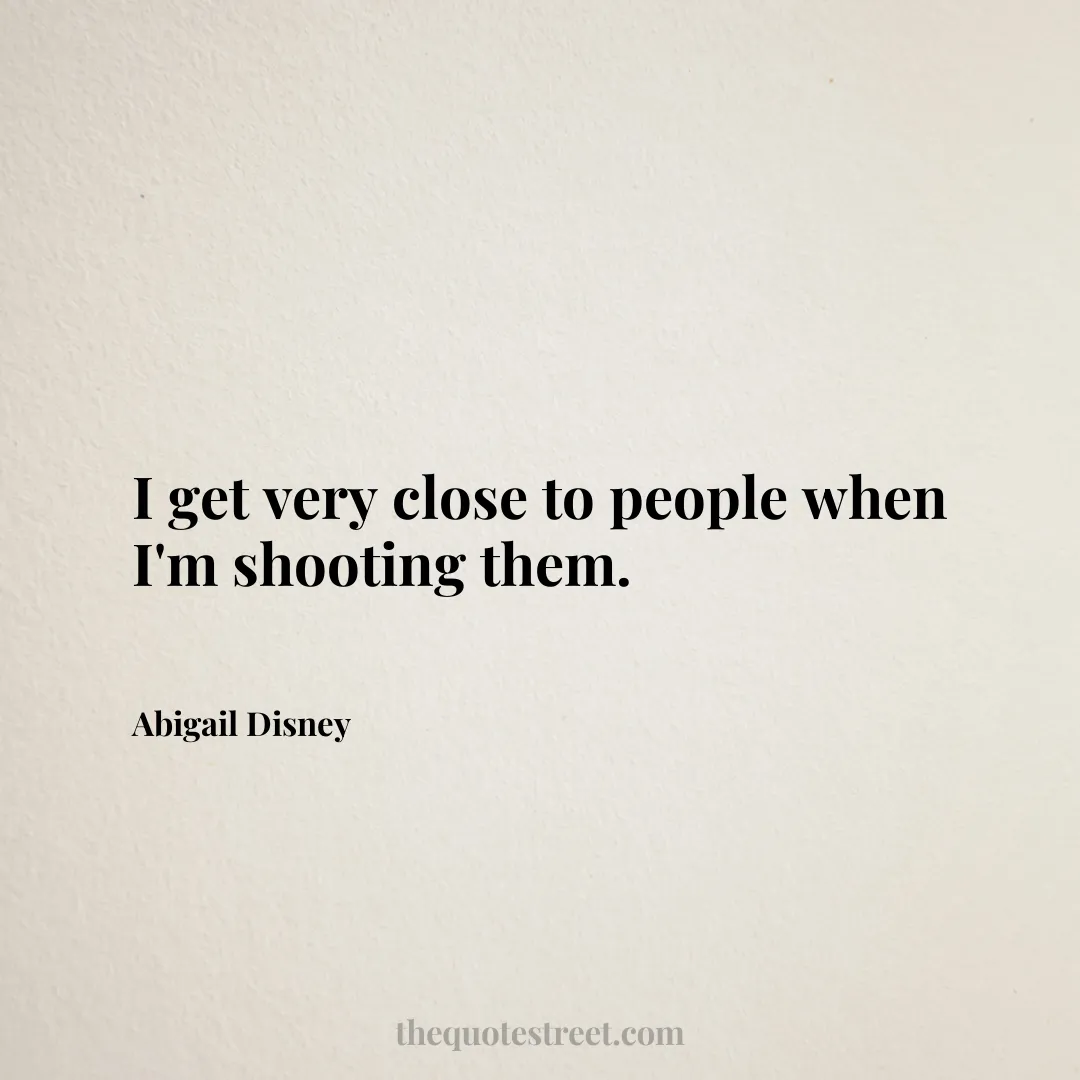 I get very close to people when I'm shooting them. - Abigail Disney