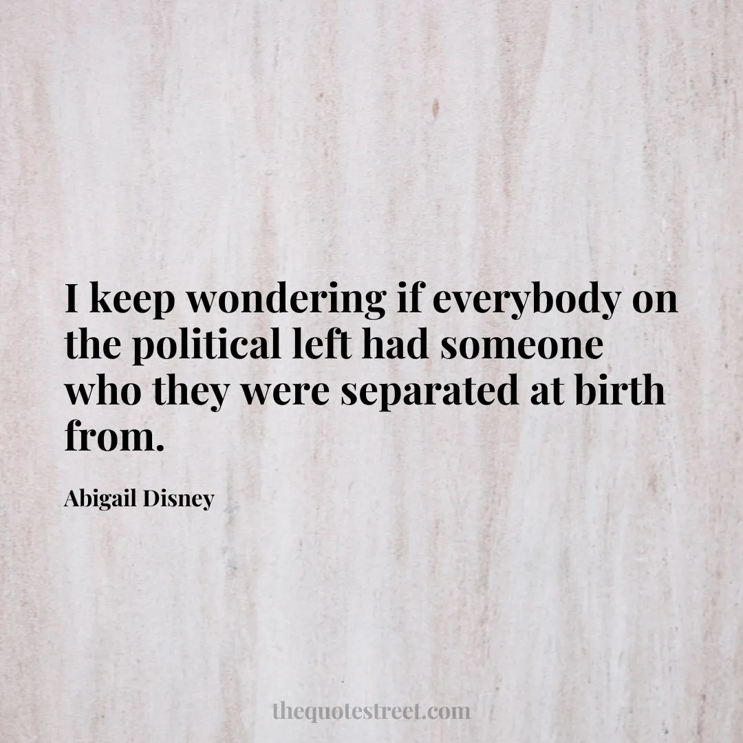 I keep wondering if everybody on the political left had someone who they were separated at birth from. - Abigail Disney