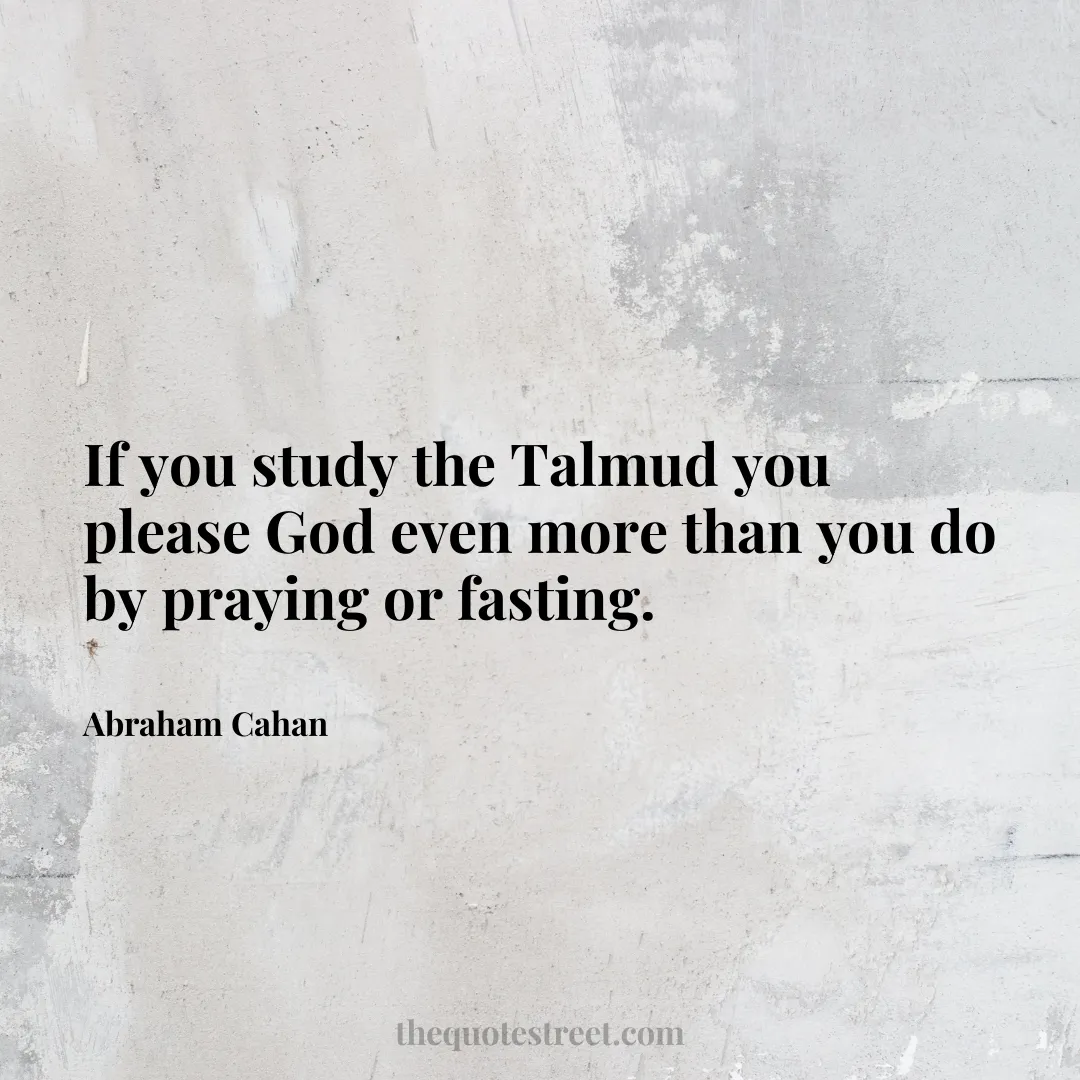 If you study the Talmud you please God even more than you do by praying or fasting. - Abraham Cahan