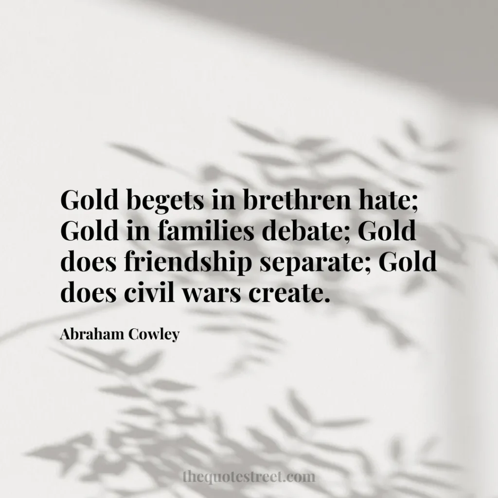 Gold begets in brethren hate; Gold in families debate; Gold does friendship separate; Gold does civil wars create. - Abraham Cowley