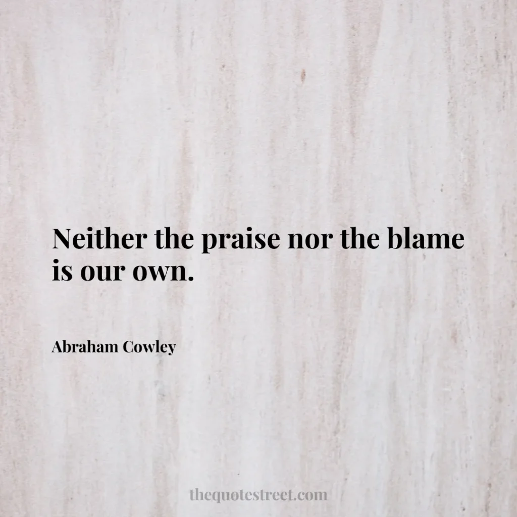 Neither the praise nor the blame is our own. - Abraham Cowley