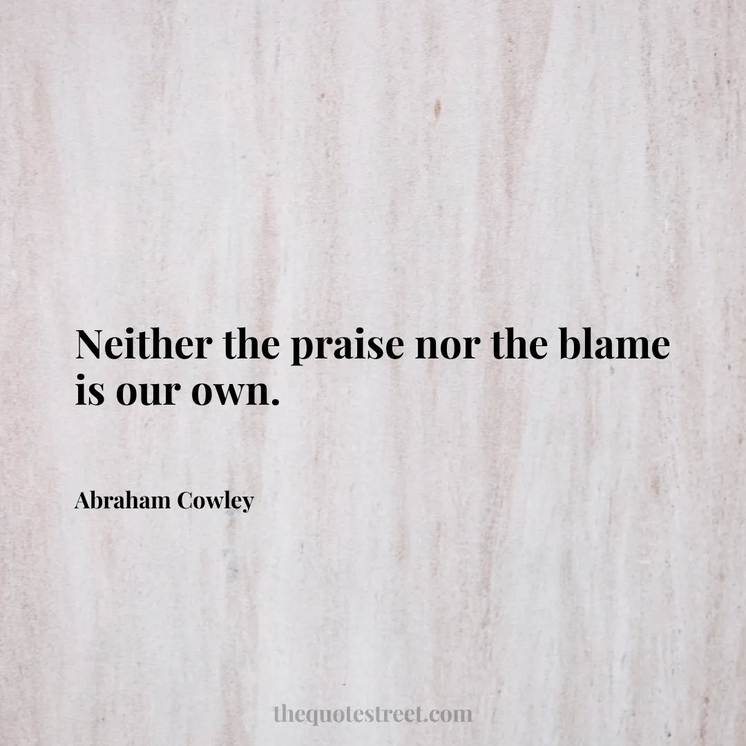 Neither the praise nor the blame is our own. - Abraham Cowley