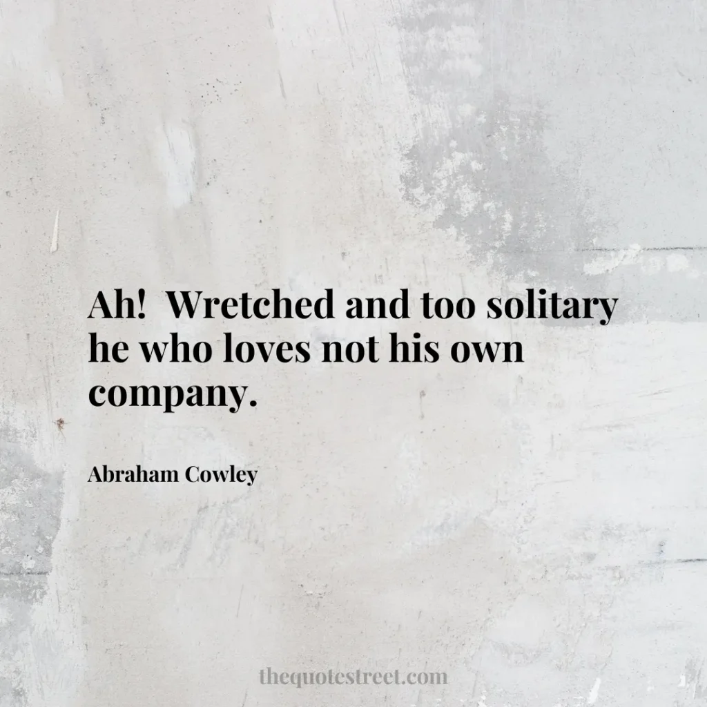 Ah!  Wretched and too solitary he who loves not his own company. - Abraham Cowley
