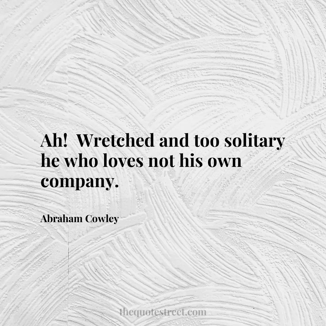 Ah! Wretched and too solitary he who loves not his own company. - Abraham Cowley