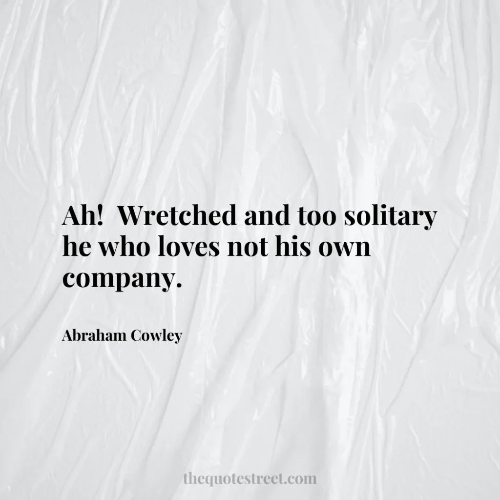 Ah!  Wretched and too solitary he who loves not his own company. - Abraham Cowley