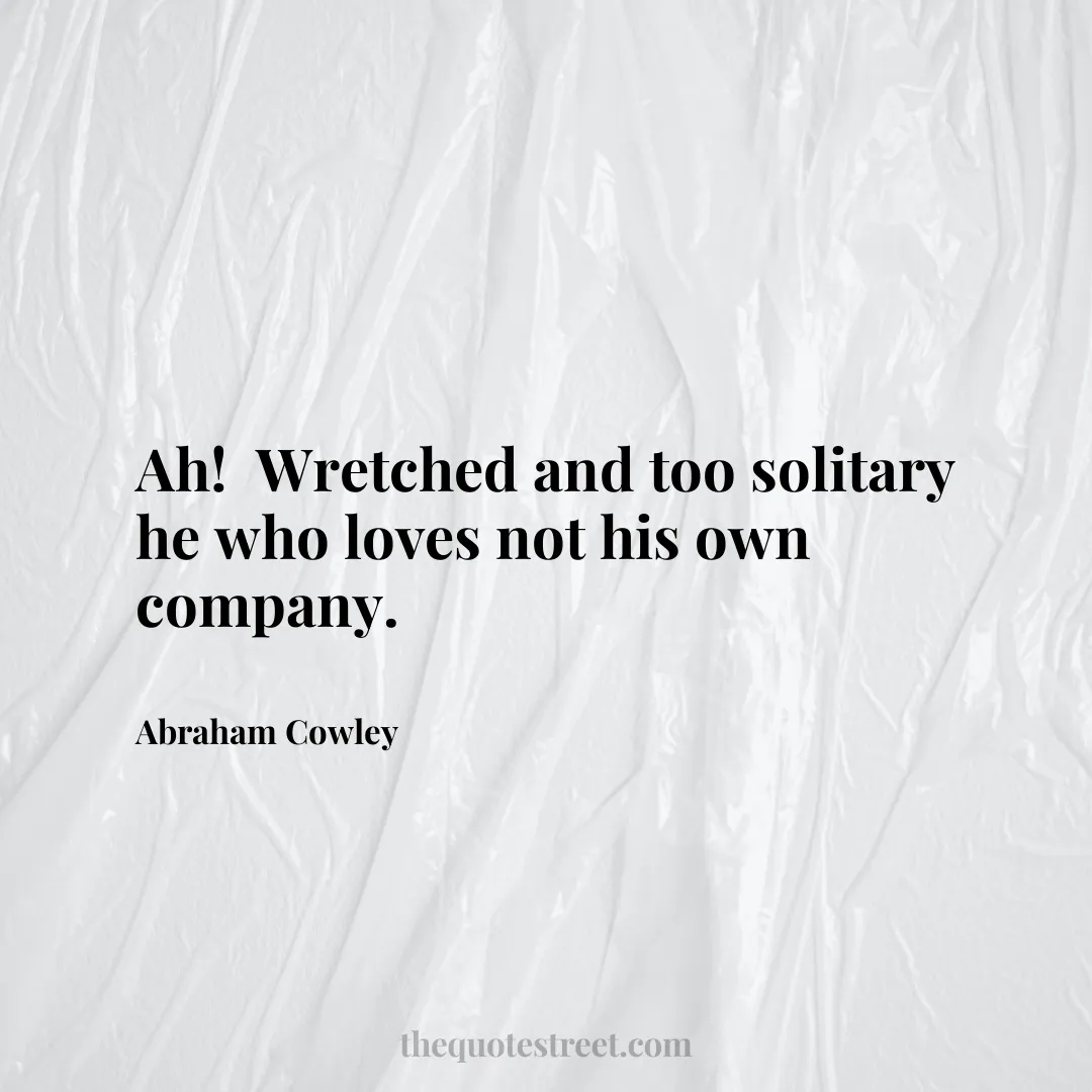 Ah! Wretched and too solitary he who loves not his own company. - Abraham Cowley