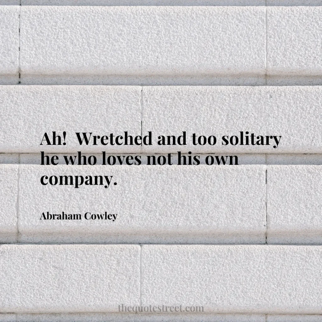 Ah!  Wretched and too solitary he who loves not his own company. - Abraham Cowley