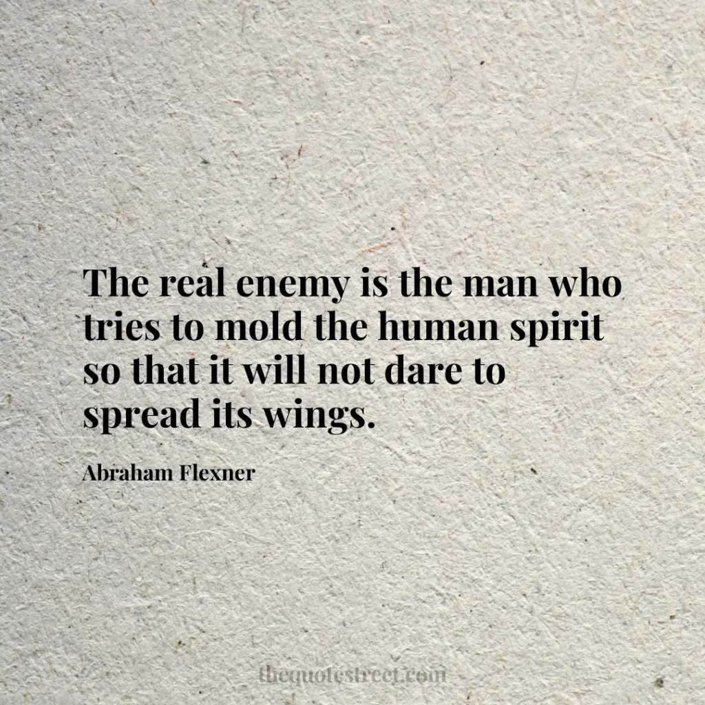 The real enemy is the man who tries to mold the human spirit so that it will not dare to spread its wings. - Abraham Flexner
