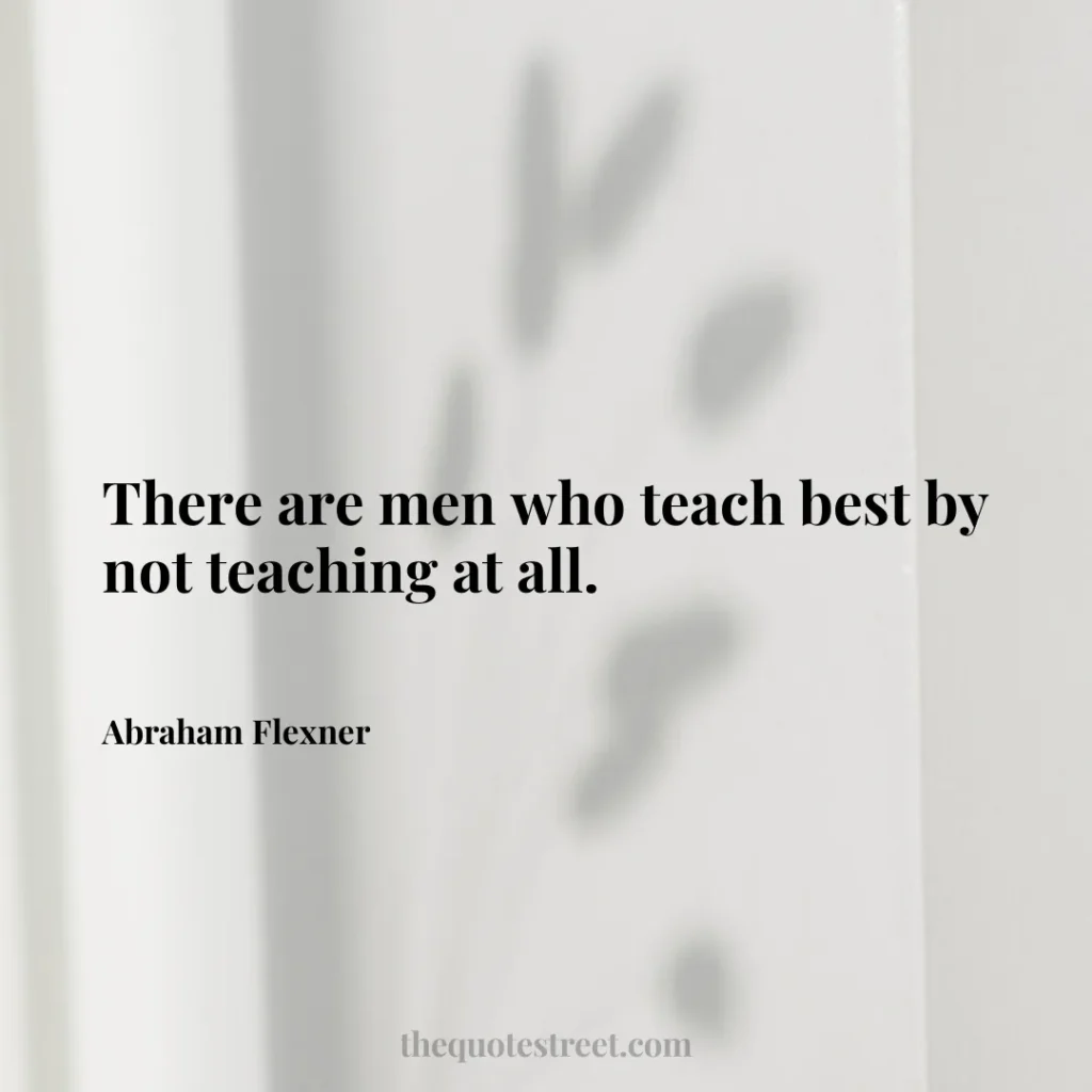 There are men who teach best by not teaching at all. - Abraham Flexner