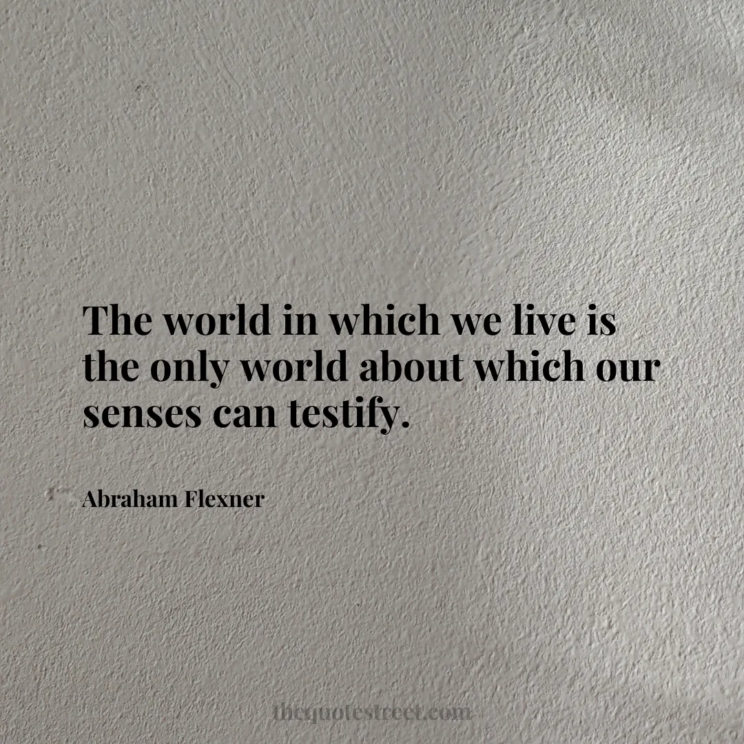 The world in which we live is the only world about which our senses can testify. - Abraham Flexner