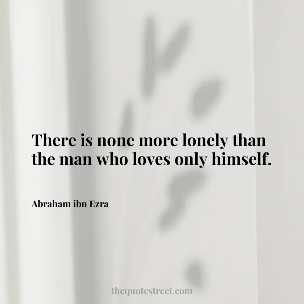 There is none more lonely than the man who loves only himself. - Abraham ibn Ezra
