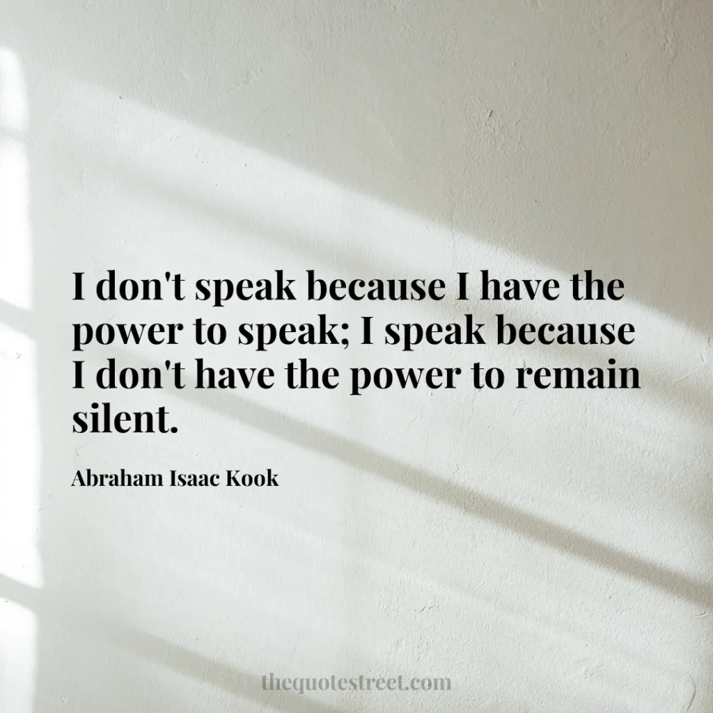 I don't speak because I have the power to speak; I speak because I don't have the power to remain silent. - Abraham Isaac Kook