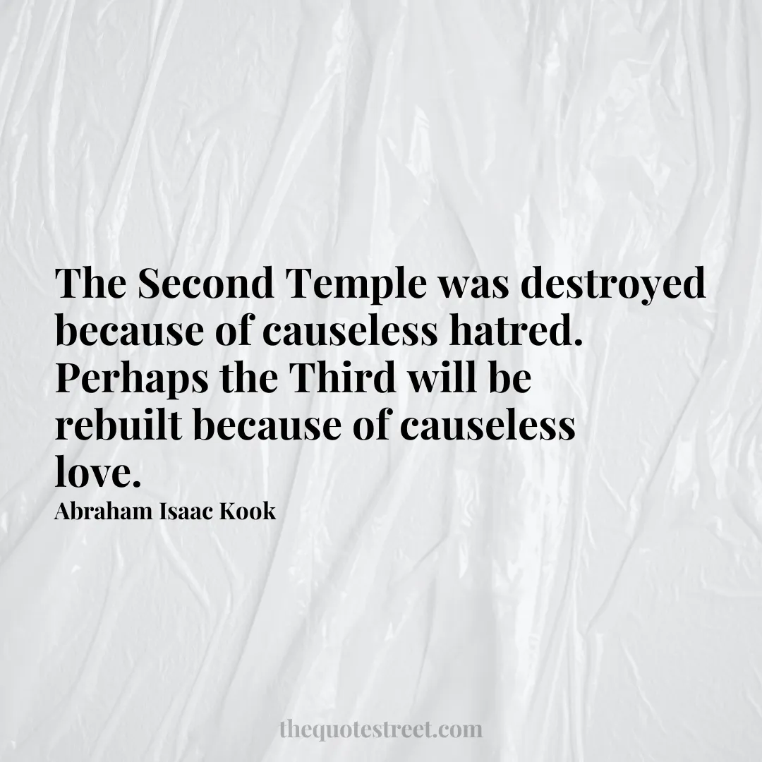 The Second Temple was destroyed because of causeless hatred. Perhaps the Third will be rebuilt because of causeless love. - Abraham Isaac Kook