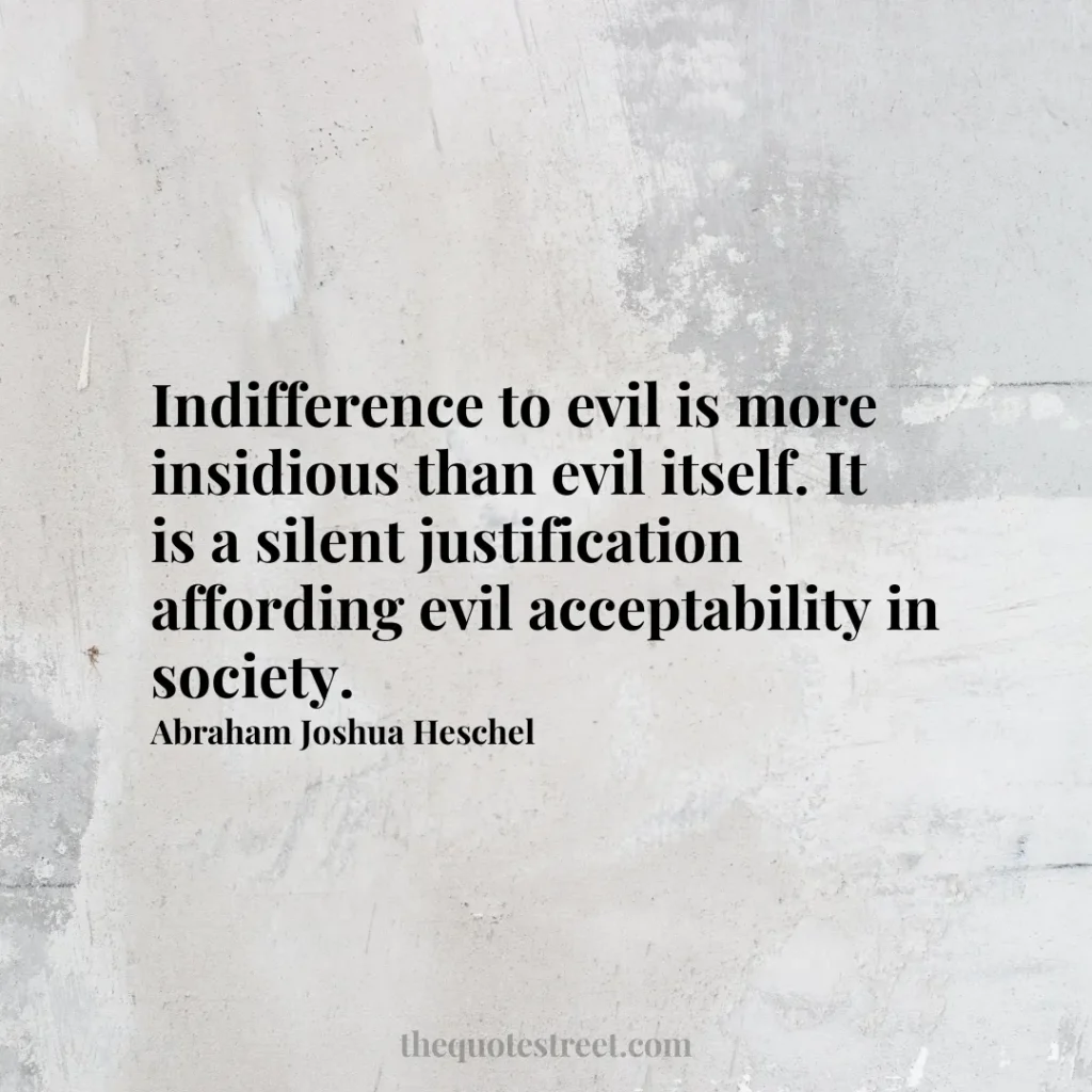 Indifference to evil is more insidious than evil itself. It is a silent justification affording evil acceptability in society. - Abraham Joshua Heschel
