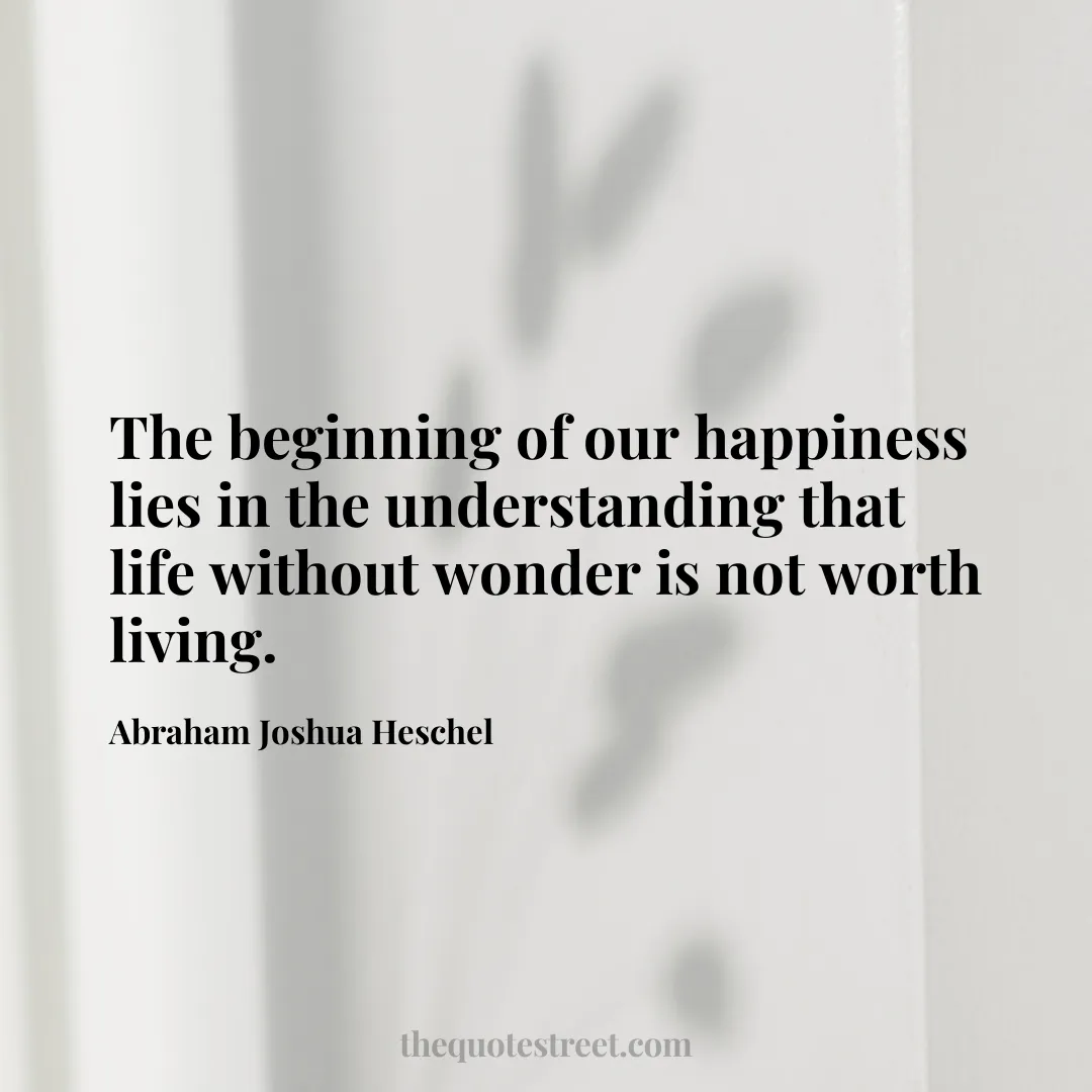 The beginning of our happiness lies in the understanding that life without wonder is not worth living. - Abraham Joshua Heschel