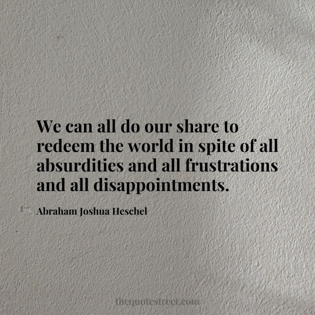 We can all do our share to redeem the world in spite of all absurdities and all frustrations and all disappointments. - Abraham Joshua Heschel