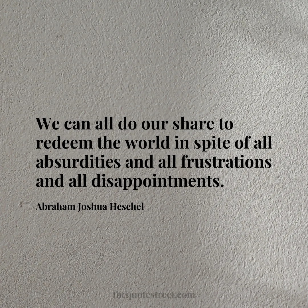 We can all do our share to redeem the world in spite of all absurdities and all frustrations and all disappointments. - Abraham Joshua Heschel