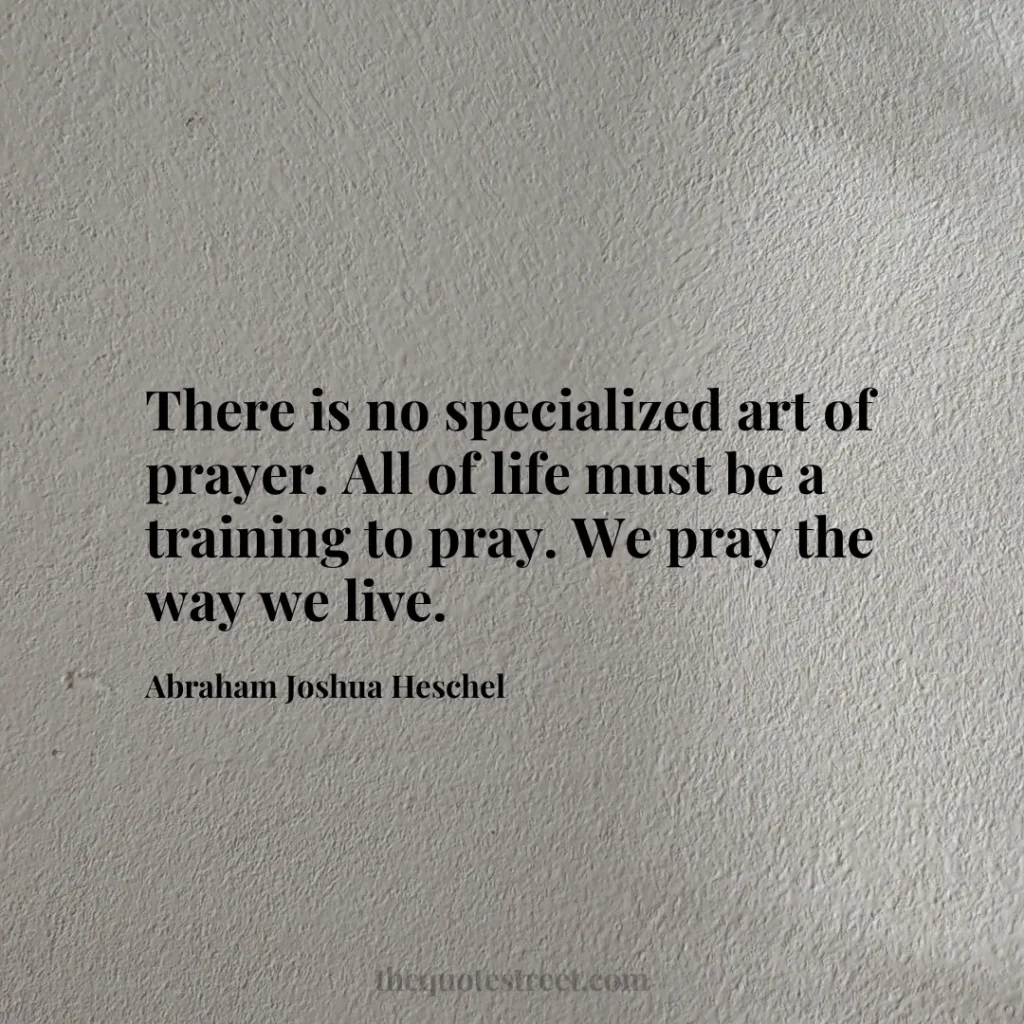 There is no specialized art of prayer. All of life must be a training to pray. We pray the way we live. - Abraham Joshua Heschel