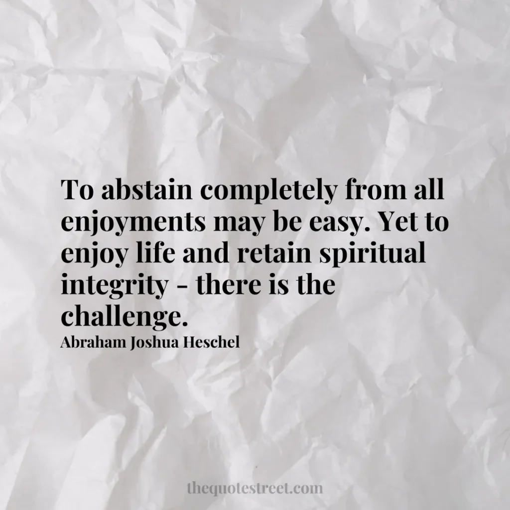 To abstain completely from all enjoyments may be easy. Yet to enjoy life and retain spiritual integrity - there is the challenge. - Abraham Joshua Heschel