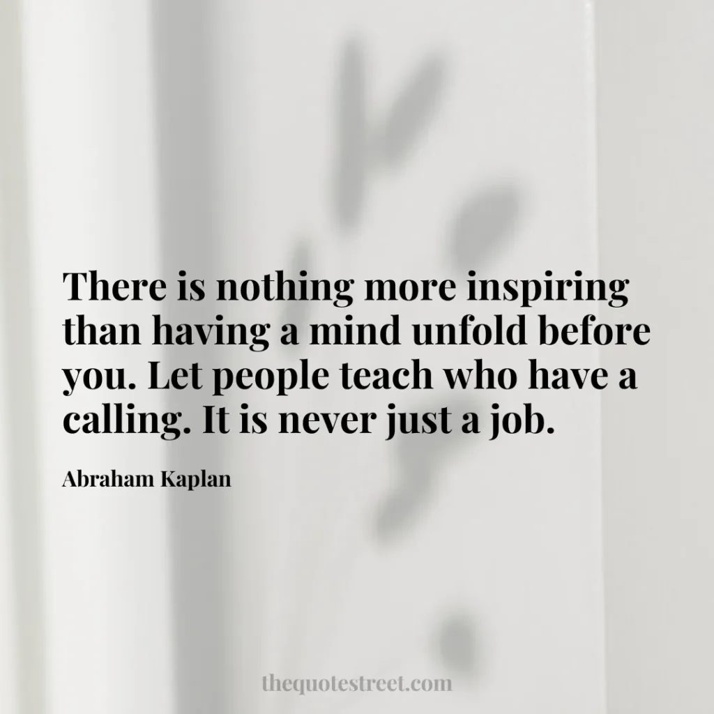 There is nothing more inspiring than having a mind unfold before you. Let people teach who have a calling. It is never just a job. - Abraham Kaplan