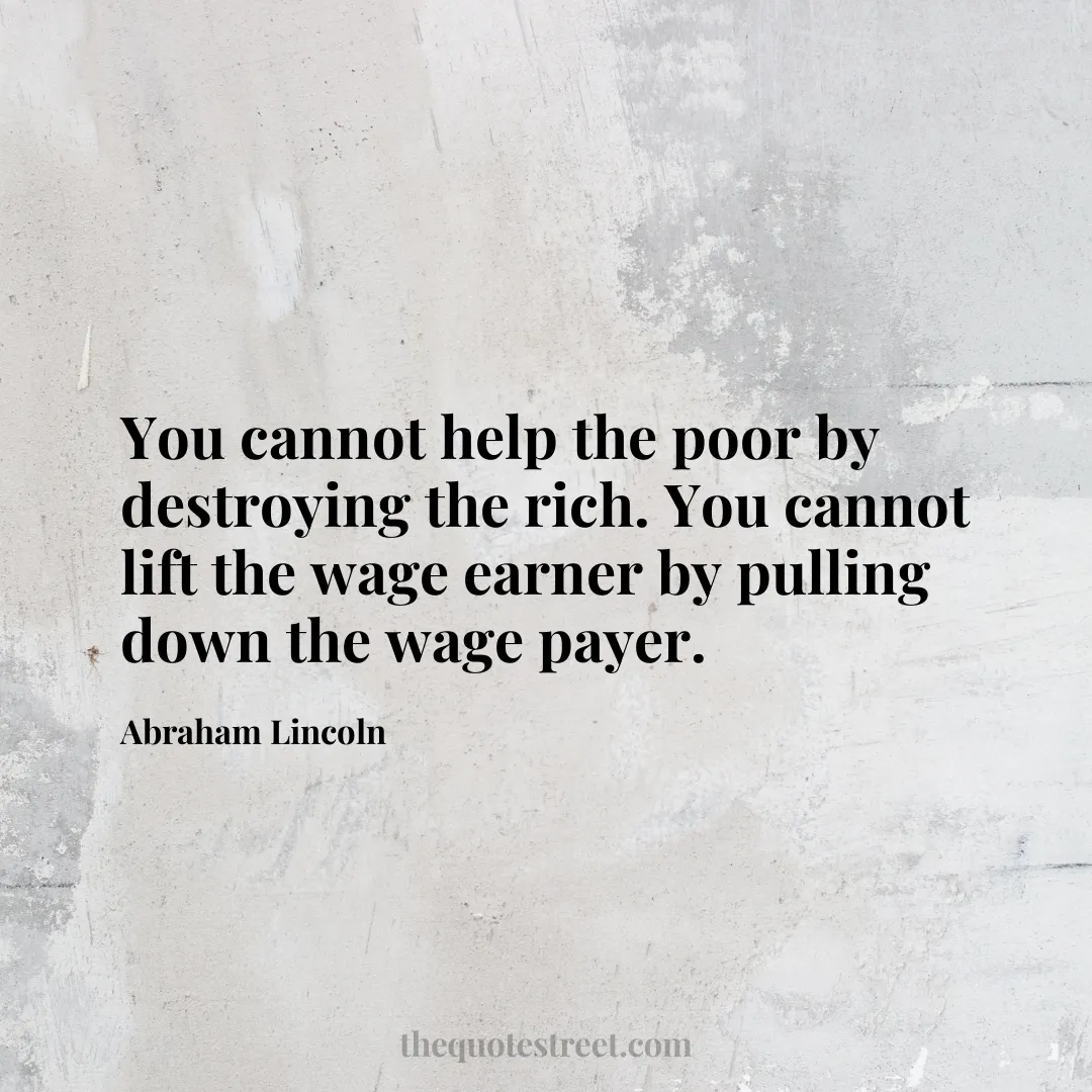 You cannot help the poor by destroying the rich. You cannot lift the wage earner by pulling down the wage payer. - Abraham Lincoln