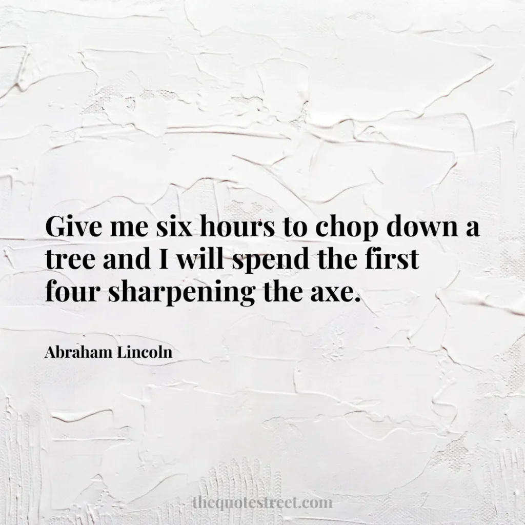 Give me six hours to chop down a tree and I will spend the first four sharpening the axe. - Abraham Lincoln