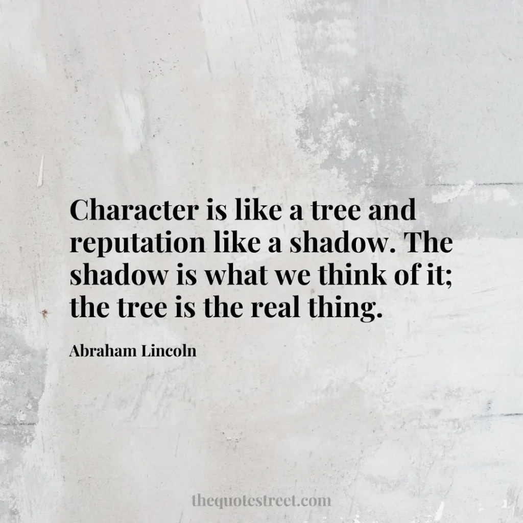 Character is like a tree and reputation like a shadow. The shadow is what we think of it; the tree is the real thing. - Abraham Lincoln