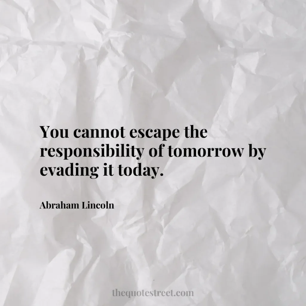 You cannot escape the responsibility of tomorrow by evading it today. - Abraham Lincoln