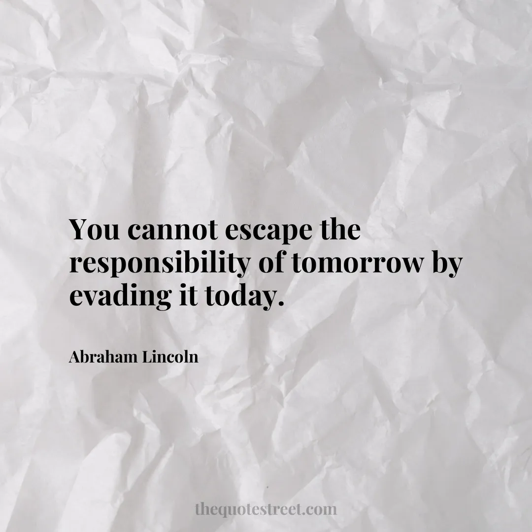 You cannot escape the responsibility of tomorrow by evading it today. - Abraham Lincoln