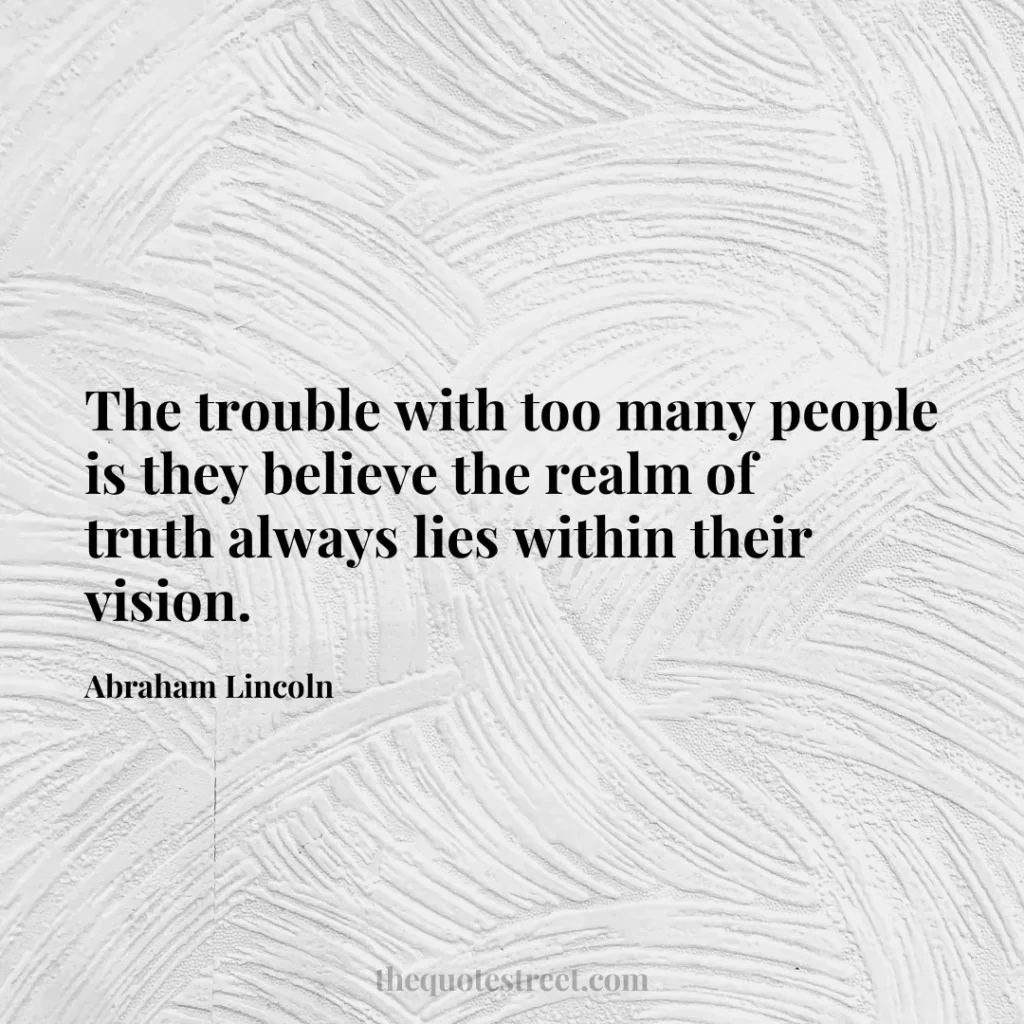 The trouble with too many people is they believe the realm of truth always lies within their vision. - Abraham Lincoln
