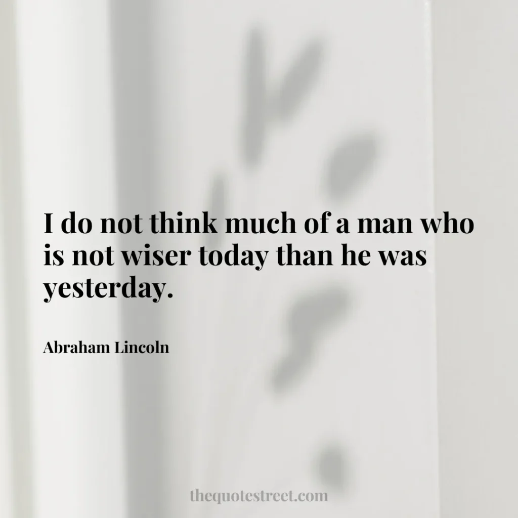 I do not think much of a man who is not wiser today than he was yesterday. - Abraham Lincoln