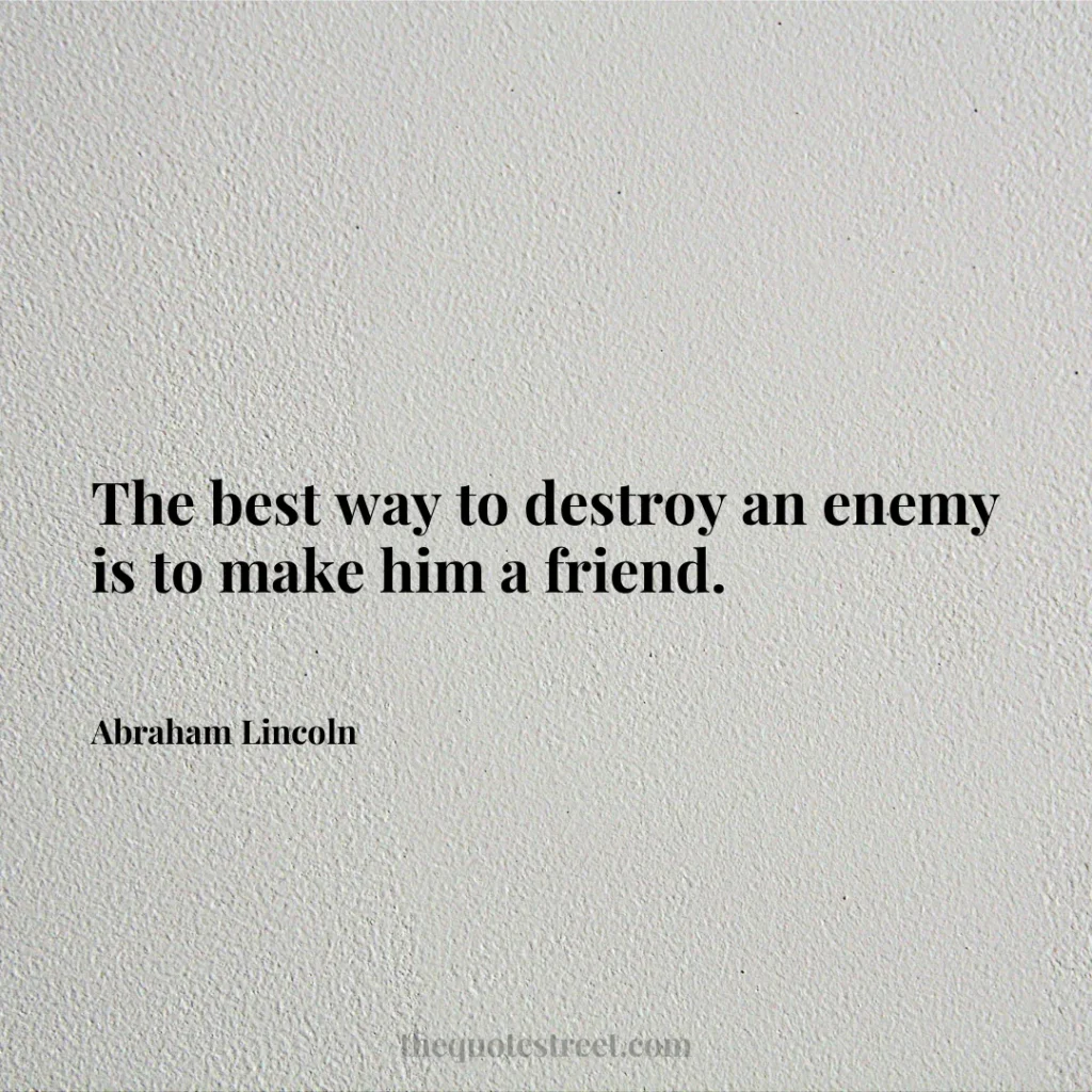 The best way to destroy an enemy is to make him a friend. - Abraham Lincoln