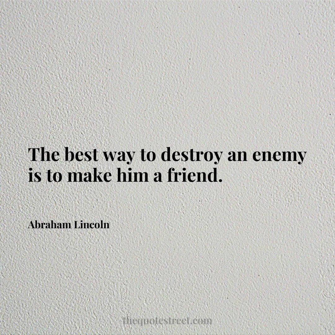 The best way to destroy an enemy is to make him a friend. - Abraham Lincoln