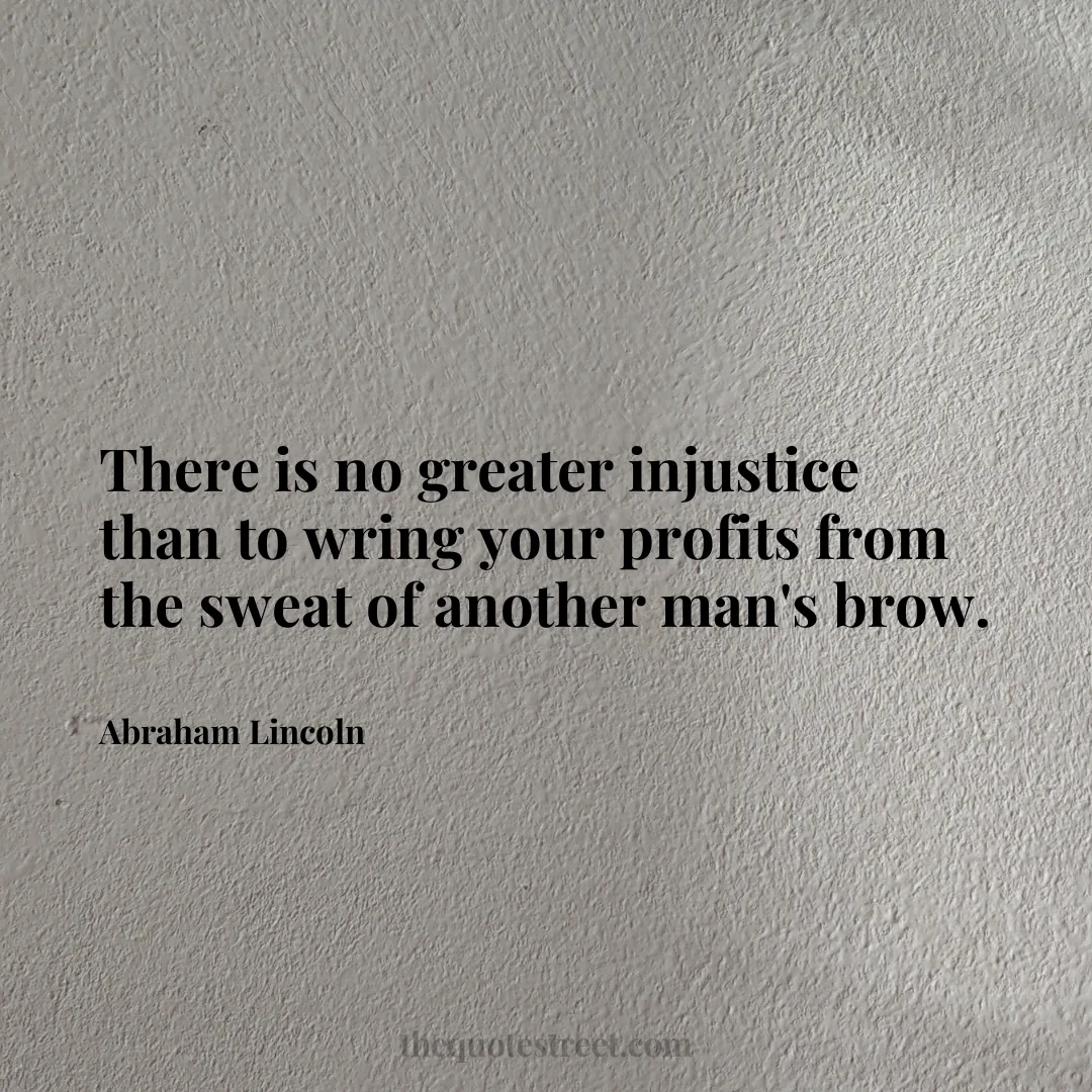 There is no greater injustice than to wring your profits from the sweat of another man's brow. - Abraham Lincoln