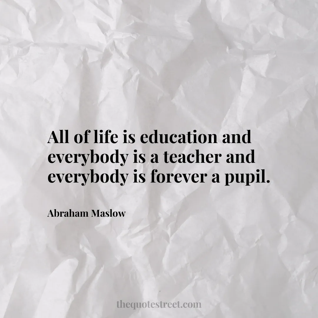 All of life is education and everybody is a teacher and everybody is forever a pupil. - Abraham Maslow