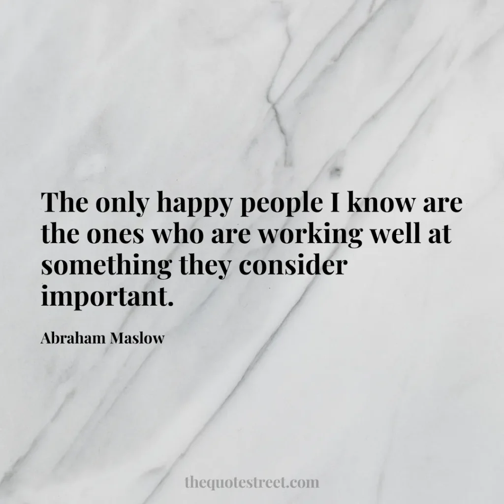 The only happy people I know are the ones who are working well at something they consider important. - Abraham Maslow