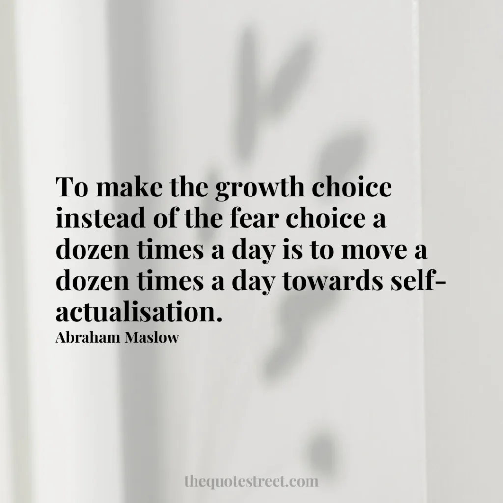 To make the growth choice instead of the fear choice a dozen times a day is to move a dozen times a day towards self-actualisation. - Abraham Maslow