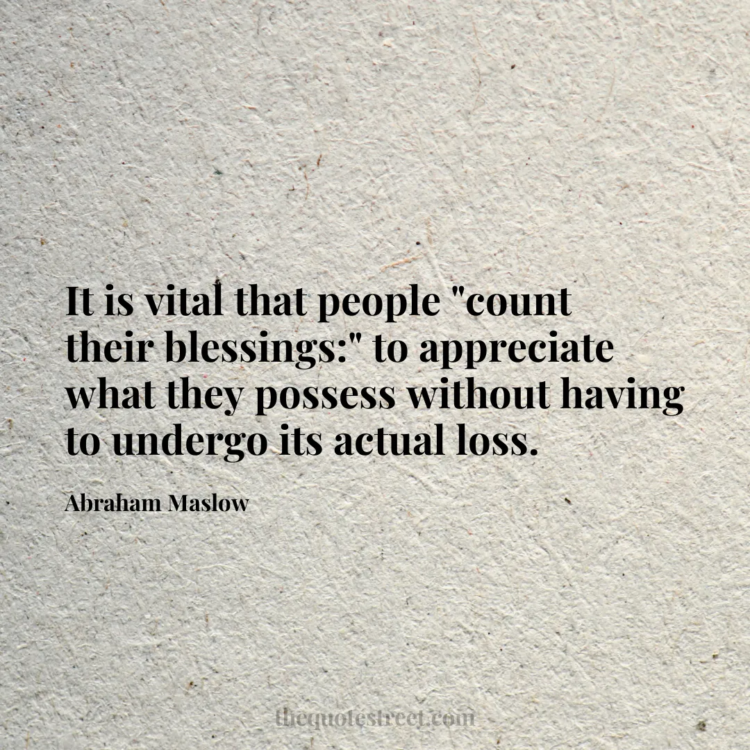 It is vital that people "count their blessings:" to appreciate what they possess without having to undergo its actual loss. - Abraham Maslow