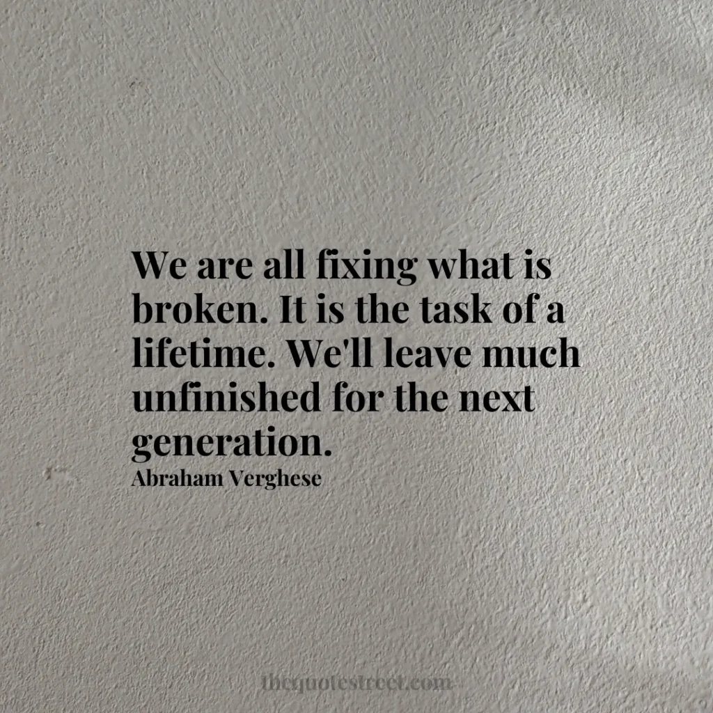 We are all fixing what is broken. It is the task of a lifetime. We'll leave much unfinished for the next generation. - Abraham Verghese
