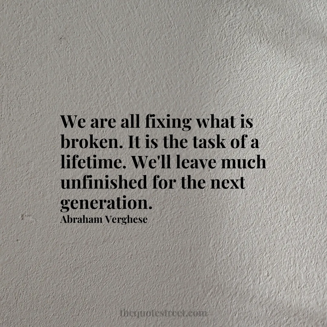 We are all fixing what is broken. It is the task of a lifetime. We'll leave much unfinished for the next generation. - Abraham Verghese