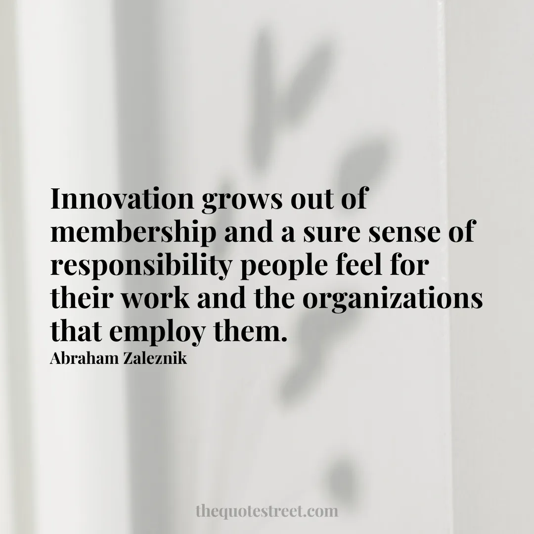 Innovation grows out of membership and a sure sense of responsibility people feel for their work and the organizations that employ them. - Abraham Zaleznik