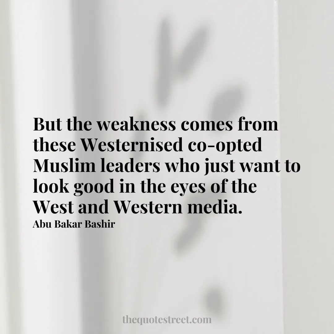 But the weakness comes from these Westernised co-opted Muslim leaders who just want to look good in the eyes of the West and Western media. - Abu Bakar Bashir